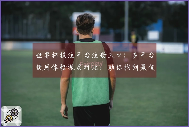 世界杯投注平台注册入口：多平台使用体验深度对比，助你找到最佳观赛入口